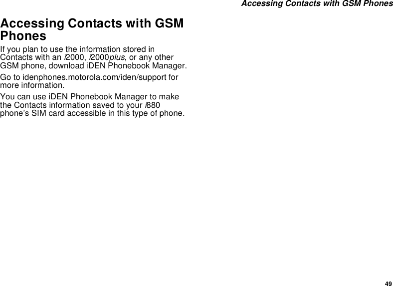 49 Accessing Contacts with GSM PhonesAccessing Contacts with GSM PhonesIf you plan to use the information stored in Contacts with an i2000, i2000plus, or any other GSM phone, download iDEN Phonebook Manager.Go to idenphones.motorola.com/iden/support for more information.You can use iDEN Phonebook Manager to make the Contacts information saved to your i880 phone’s SIM card accessible in this type of phone. 