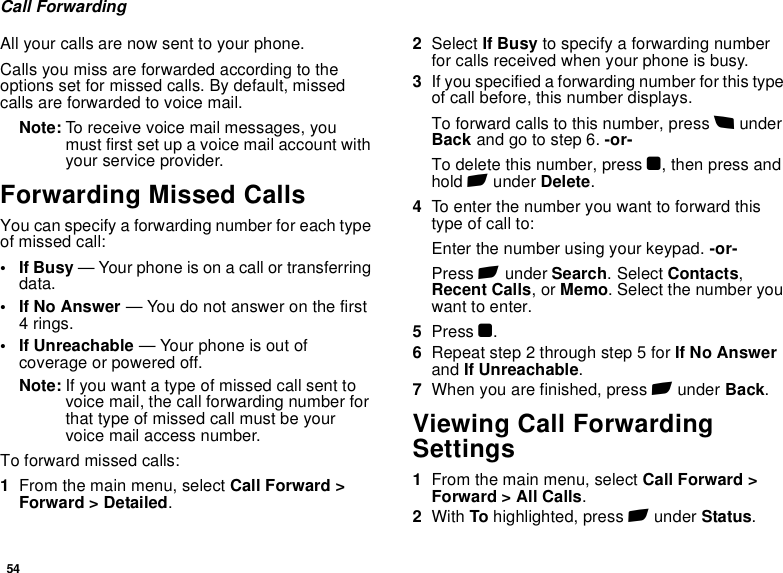 54Call ForwardingAll your calls are now sent to your phone.Calls you miss are forwarded according to the options set for missed calls. By default, missed calls are forwarded to voice mail.Note: To receive voice mail messages, you must first set up a voice mail account with your service provider.Forwarding Missed CallsYou can specify a forwarding number for each type of missed call:•If Busy — Your phone is on a call or transferring data.• If No Answer — You do not answer on the first 4 rings.• If Unreachable — Your phone is out of coverage or powered off.Note: If you want a type of missed call sent to voice mail, the call forwarding number for that type of missed call must be your voice mail access number.To forward missed calls:1From the main menu, select Call Forward &gt; Forward &gt; Detailed.2Select If Busy to specify a forwarding number for calls received when your phone is busy.3If you specified a forwarding number for this type of call before, this number displays.To forward calls to this number, press B under Back and go to step 6. -or-To delete this number, press O, then press and hold A under Delete.4To enter the number you want to forward this type of call to:Enter the number using your keypad. -or-Press A under Search. Select Contacts, Recent Calls, or Memo. Select the number you want to enter.5Press O.6Repeat step 2 through step 5 for If No Answer and If Unreachable.7When you are finished, press A under Back.Viewing Call Forwarding Settings1From the main menu, select Call Forward &gt; Forward &gt; All Calls.2With To highlighted, press A under Status.