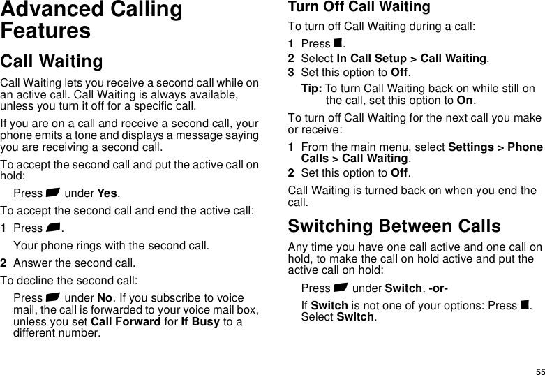 55Advanced Calling FeaturesCall WaitingCall Waiting lets you receive a second call while on an active call. Call Waiting is always available, unless you turn it off for a specific call.If you are on a call and receive a second call, your phone emits a tone and displays a message saying you are receiving a second call.To accept the second call and put the active call on hold:Press A under Yes.To accept the second call and end the active call:1Press e.Your phone rings with the second call.2Answer the second call.To decline the second call:Press A under No. If you subscribe to voice mail, the call is forwarded to your voice mail box, unless you set Call Forward for If Busy to a different number.Turn Off Call WaitingTo turn off Call Waiting during a call:1Press m.2Select In Call Setup &gt; Call Waiting.3Set this option to Off.Tip: To turn Call Waiting back on while still on the call, set this option to On.To turn off Call Waiting for the next call you make or receive:1From the main menu, select Settings &gt; Phone Calls &gt; Call Waiting.2Set this option to Off.Call Waiting is turned back on when you end the call.Switching Between CallsAny time you have one call active and one call on hold, to make the call on hold active and put the active call on hold:Press A under Switch. -or-If Switch is not one of your options: Press m. Select Switch. 