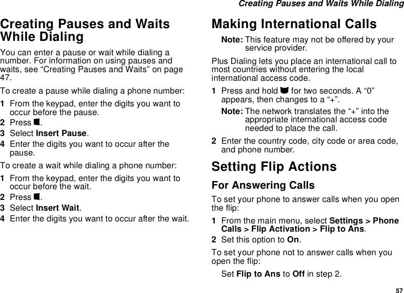 57 Creating Pauses and Waits While DialingCreating Pauses and Waits While DialingYou can enter a pause or wait while dialing a number. For information on using pauses and waits, see “Creating Pauses and Waits” on page 47.To create a pause while dialing a phone number:1From the keypad, enter the digits you want to occur before the pause.2Press m.3Select Insert Pause.4Enter the digits you want to occur after the pause.To create a wait while dialing a phone number:1From the keypad, enter the digits you want to occur before the wait.2Press m.3Select Insert Wait.4Enter the digits you want to occur after the wait.Making International CallsNote: This feature may not be offered by your service provider.Plus Dialing lets you place an international call to most countries without entering the local international access code. 1Press and hold 0 for two seconds. A “0” appears, then changes to a “+”. Note: The network translates the “+” into the appropriate international access code needed to place the call. 2Enter the country code, city code or area code, and phone number.Setting Flip ActionsFor Answering CallsTo set your phone to answer calls when you open the flip:1From the main menu, select Settings &gt; Phone Calls &gt; Flip Activation &gt; Flip to Ans.2Set this option to On.To set your phone not to answer calls when you open the flip:Set Flip to Ans to Off in step 2.