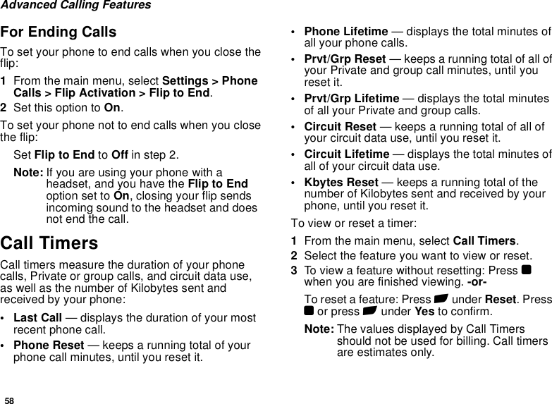 58Advanced Calling FeaturesFor Ending CallsTo set your phone to end calls when you close the flip:1From the main menu, select Settings &gt; Phone Calls &gt; Flip Activation &gt; Flip to End.2Set this option to On.To set your phone not to end calls when you close the flip:Set Flip to End to Off in step 2.Note: If you are using your phone with a headset, and you have the Flip to End option set to On, closing your flip sends incoming sound to the headset and does not end the call.Call TimersCall timers measure the duration of your phone calls, Private or group calls, and circuit data use, as well as the number of Kilobytes sent and received by your phone:•Last Call — displays the duration of your most recent phone call.• Phone Reset — keeps a running total of your phone call minutes, until you reset it.• Phone Lifetime — displays the total minutes of all your phone calls.•Prvt/Grp Reset — keeps a running total of all of your Private and group call minutes, until you reset it.• Prvt/Grp Lifetime — displays the total minutes of all your Private and group calls.• Circuit Reset — keeps a running total of all of your circuit data use, until you reset it.• Circuit Lifetime — displays the total minutes of all of your circuit data use.•Kbytes Reset — keeps a running total of the number of Kilobytes sent and received by your phone, until you reset it.To view or reset a timer:1From the main menu, select Call Timers.2Select the feature you want to view or reset.3To view a feature without resetting: Press O when you are finished viewing. -or-To reset a feature: Press A under Reset. Press O or press A under Yes to confirm.Note: The values displayed by Call Timers should not be used for billing. Call timers are estimates only.