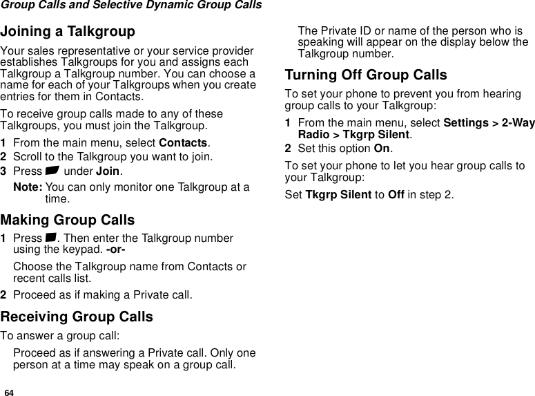 64Group Calls and Selective Dynamic Group CallsJoining a TalkgroupYour sales representative or your service provider establishes Talkgroups for you and assigns each Talkgroup a Talkgroup number. You can choose a name for each of your Talkgroups when you create entries for them in Contacts.To receive group calls made to any of these Talkgroups, you must join the Talkgroup.1From the main menu, select Contacts.2Scroll to the Talkgroup you want to join.3Press A under Join.Note: You can only monitor one Talkgroup at a time.Making Group Calls1Press #. Then enter the Talkgroup number using the keypad. -or-Choose the Talkgroup name from Contacts or recent calls list.2Proceed as if making a Private call.Receiving Group CallsTo answer a group call:Proceed as if answering a Private call. Only one person at a time may speak on a group call.The Private ID or name of the person who is speaking will appear on the display below the Talkgroup number.Turning Off Group CallsTo set your phone to prevent you from hearing group calls to your Talkgroup:1From the main menu, select Settings &gt; 2-Way Radio &gt; Tkgrp Silent.2Set this option On.To set your phone to let you hear group calls to your Talkgroup:Set Tkgrp Silent to Off in step 2.