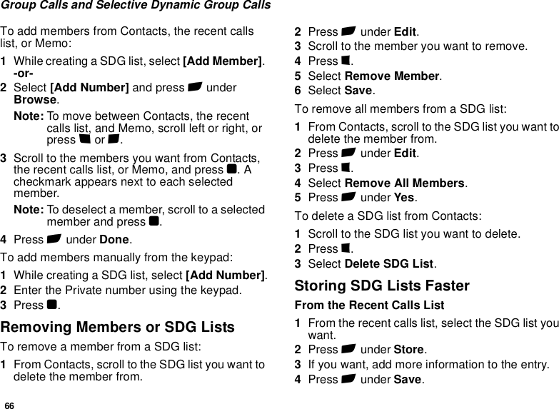 66Group Calls and Selective Dynamic Group CallsTo add members from Contacts, the recent calls list, or Memo:1While creating a SDG list, select [Add Member]. -or-2Select [Add Number] and press A under Browse.Note: To move between Contacts, the recent calls list, and Memo, scroll left or right, or press * or #. 3Scroll to the members you want from Contacts, the recent calls list, or Memo, and press O. A checkmark appears next to each selected member. Note: To deselect a member, scroll to a selected member and press O.4Press A under Done.To add members manually from the keypad:1While creating a SDG list, select [Add Number].2Enter the Private number using the keypad.3Press O.Removing Members or SDG ListsTo remove a member from a SDG list:1From Contacts, scroll to the SDG list you want to delete the member from.2Press A under Edit. 3Scroll to the member you want to remove. 4Press m. 5Select Remove Member. 6Select Save. To remove all members from a SDG list:1From Contacts, scroll to the SDG list you want to delete the member from.2Press A under Edit. 3Press m.4Select Remove All Members.5Press A under Yes.To delete a SDG list from Contacts:1Scroll to the SDG list you want to delete.2Press m.3Select Delete SDG List.Storing SDG Lists FasterFrom the Recent Calls List1From the recent calls list, select the SDG list you want.2Press A under Store.3If you want, add more information to the entry.4Press A under Save.