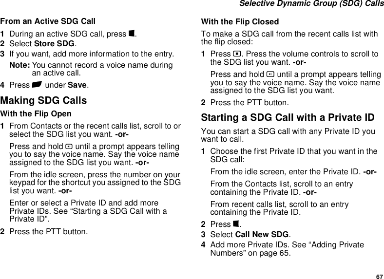 67 Selective Dynamic Group (SDG) CallsFrom an Active SDG Call1During an active SDG call, press m.2Select Store SDG.3If you want, add more information to the entry.Note: You cannot record a voice name during an active call.4Press A under Save.Making SDG CallsWith the Flip Open1From Contacts or the recent calls list, scroll to or select the SDG list you want. -or-Press and hold t until a prompt appears telling you to say the voice name. Say the voice name assigned to the SDG list you want. -or-From the idle screen, press the number on your keypad for the shortcut you assigned to the SDG list you want. -or-Enter or select a Private ID and add more Private IDs. See “Starting a SDG Call with a Private ID”.2Press the PTT button.With the Flip ClosedTo make a SDG call from the recent calls list with the flip closed:1Press .. Press the volume controls to scroll to the SDG list you want. -or-Press and hold t until a prompt appears telling you to say the voice name. Say the voice name assigned to the SDG list you want.2Press the PTT button.Starting a SDG Call with a Private IDYou can start a SDG call with any Private ID you want to call.1Choose the first Private ID that you want in the SDG call:From the idle screen, enter the Private ID. -or-From the Contacts list, scroll to an entry containing the Private ID. -or-From recent calls list, scroll to an entry containing the Private ID.2Press m.3Select Call New SDG.4Add more Private IDs. See “Adding Private Numbers” on page 65.