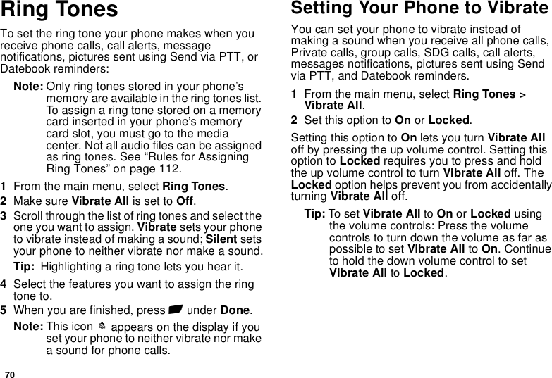 70Ring TonesTo set the ring tone your phone makes when you receive phone calls, call alerts, message notifications, pictures sent using Send via PTT, or Datebook reminders:Note: Only ring tones stored in your phone’s memory are available in the ring tones list. To assign a ring tone stored on a memory card inserted in your phone’s memory card slot, you must go to the media center. Not all audio files can be assigned as ring tones. See “Rules for Assigning Ring Tones” on page 112.1From the main menu, select Ring Tones.2Make sure Vibrate All is set to Off.3Scroll through the list of ring tones and select the one you want to assign. Vibrate sets your phone to vibrate instead of making a sound; Silent sets your phone to neither vibrate nor make a sound.Tip:  Highlighting a ring tone lets you hear it.4Select the features you want to assign the ring tone to.5When you are finished, press A under Done.Note: This icon M appears on the display if you set your phone to neither vibrate nor make a sound for phone calls.Setting Your Phone to VibrateYou can set your phone to vibrate instead of making a sound when you receive all phone calls, Private calls, group calls, SDG calls, call alerts, messages notifications, pictures sent using Send via PTT, and Datebook reminders.1From the main menu, select Ring Tones &gt; Vibrate All.2Set this option to On or Locked.Setting this option to On lets you turn Vibrate All off by pressing the up volume control. Setting this option to Locked requires you to press and hold the up volume control to turn Vibrate All off. The Locked option helps prevent you from accidentally turning Vibrate All off.Tip: To set Vibrate All to On or Locked using the volume controls: Press the volume controls to turn down the volume as far as possible to set Vibrate All to On. Continue to hold the down volume control to set Vibrate All to Locked.