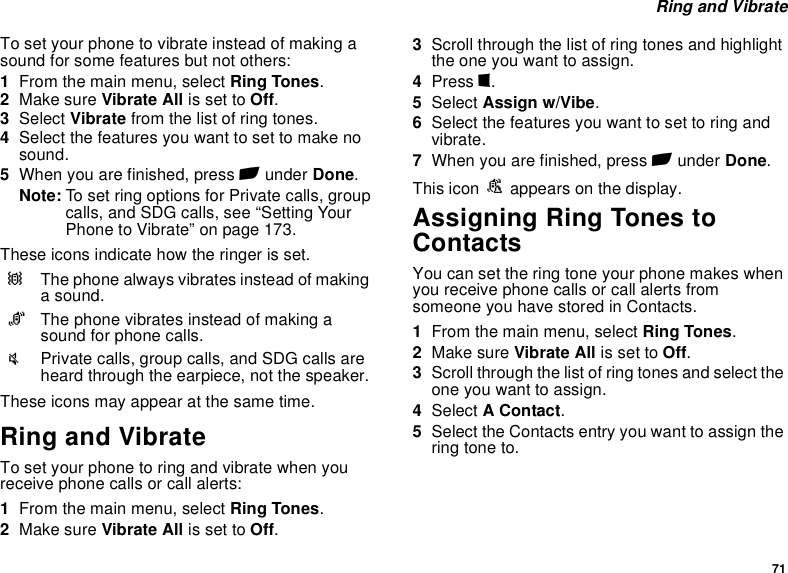 71 Ring and VibrateTo set your phone to vibrate instead of making a sound for some features but not others:1From the main menu, select Ring Tones.2Make sure Vibrate All is set to Off.3Select Vibrate from the list of ring tones.4Select the features you want to set to make no sound.5When you are finished, press A under Done.Note: To set ring options for Private calls, group calls, and SDG calls, see “Setting Your Phone to Vibrate” on page 173.These icons indicate how the ringer is set.These icons may appear at the same time.Ring and VibrateTo set your phone to ring and vibrate when you receive phone calls or call alerts:1From the main menu, select Ring Tones.2Make sure Vibrate All is set to Off.3Scroll through the list of ring tones and highlight the one you want to assign.4Press m.5Select Assign w/Vibe.6Select the features you want to set to ring and vibrate.7When you are finished, press A under Done.This icon S appears on the display.Assigning Ring Tones to ContactsYou can set the ring tone your phone makes when you receive phone calls or call alerts from someone you have stored in Contacts.1From the main menu, select Ring Tones.2Make sure Vibrate All is set to Off.3Scroll through the list of ring tones and select the one you want to assign.4Select A Contact.5Select the Contacts entry you want to assign the ring tone to.QThe phone always vibrates instead of making a sound.RThe phone vibrates instead of making a sound for phone calls.uPrivate calls, group calls, and SDG calls are heard through the earpiece, not the speaker.