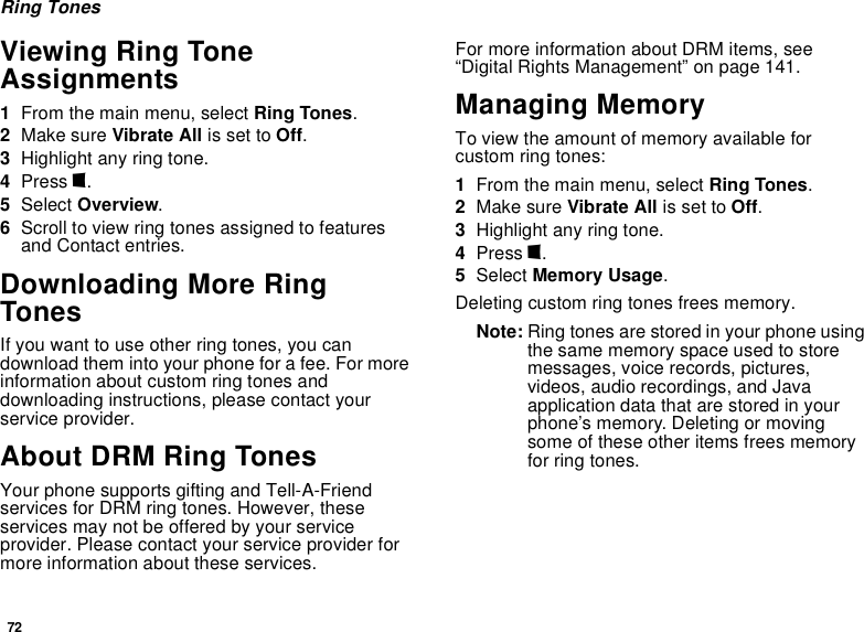 72Ring TonesViewing Ring Tone Assignments1From the main menu, select Ring Tones.2Make sure Vibrate All is set to Off.3Highlight any ring tone.4Press m.5Select Overview.6Scroll to view ring tones assigned to features and Contact entries.Downloading More Ring TonesIf you want to use other ring tones, you can download them into your phone for a fee. For more information about custom ring tones and downloading instructions, please contact your service provider.About DRM Ring TonesYour phone supports gifting and Tell-A-Friend services for DRM ring tones. However, these services may not be offered by your service provider. Please contact your service provider for more information about these services.For more information about DRM items, see “Digital Rights Management” on page 141.Managing MemoryTo view the amount of memory available for custom ring tones:1From the main menu, select Ring Tones.2Make sure Vibrate All is set to Off.3Highlight any ring tone.4Press m.5Select Memory Usage.Deleting custom ring tones frees memory.Note: Ring tones are stored in your phone using the same memory space used to store messages, voice records, pictures, videos, audio recordings, and Java application data that are stored in your phone’s memory. Deleting or moving some of these other items frees memory for ring tones.