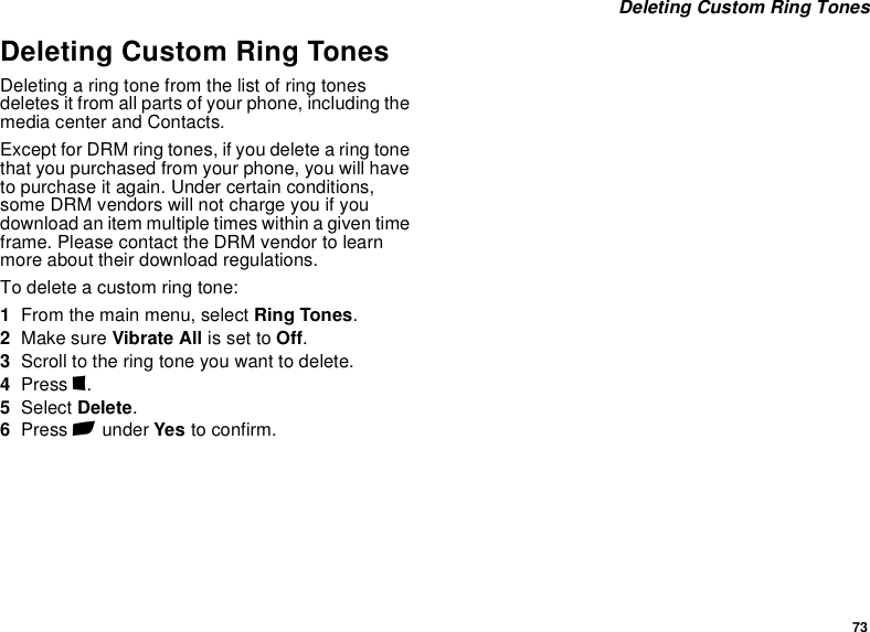 73 Deleting Custom Ring TonesDeleting Custom Ring TonesDeleting a ring tone from the list of ring tones deletes it from all parts of your phone, including the media center and Contacts.Except for DRM ring tones, if you delete a ring tone that you purchased from your phone, you will have to purchase it again. Under certain conditions, some DRM vendors will not charge you if you download an item multiple times within a given time frame. Please contact the DRM vendor to learn more about their download regulations.To delete a custom ring tone:1From the main menu, select Ring Tones.2Make sure Vibrate All is set to Off.3Scroll to the ring tone you want to delete.4Press m.5Select Delete.6Press A under Yes to confirm.