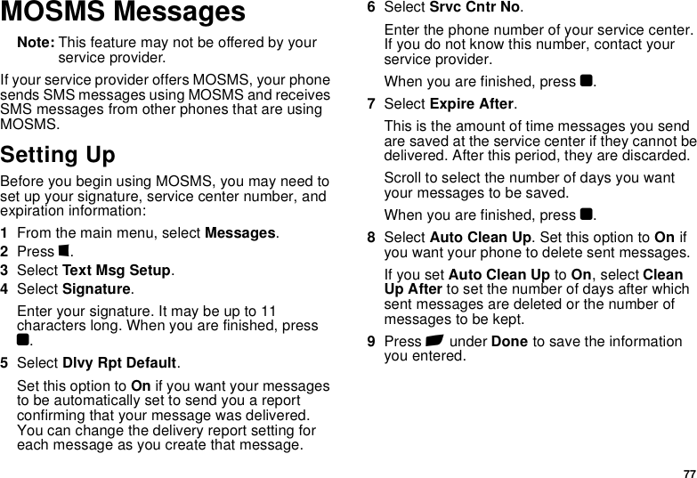 77MOSMS MessagesNote: This feature may not be offered by your service provider.If your service provider offers MOSMS, your phone sends SMS messages using MOSMS and receives SMS messages from other phones that are using MOSMS.Setting UpBefore you begin using MOSMS, you may need to set up your signature, service center number, and expiration information:1From the main menu, select Messages.2Press m.3Select Text Msg Setup.4Select Signature.Enter your signature. It may be up to 11 characters long. When you are finished, press O.5Select Dlvy Rpt Default.Set this option to On if you want your messages to be automatically set to send you a report confirming that your message was delivered. You can change the delivery report setting for each message as you create that message.6Select Srvc Cntr No.Enter the phone number of your service center. If you do not know this number, contact your service provider.When you are finished, press O.7Select Expire After.This is the amount of time messages you send are saved at the service center if they cannot be delivered. After this period, they are discarded.Scroll to select the number of days you want your messages to be saved.When you are finished, press O.8Select Auto Clean Up. Set this option to On if you want your phone to delete sent messages.If you set Auto Clean Up to On, select Clean Up After to set the number of days after which sent messages are deleted or the number of messages to be kept.9Press A under Done to save the information you entered.
