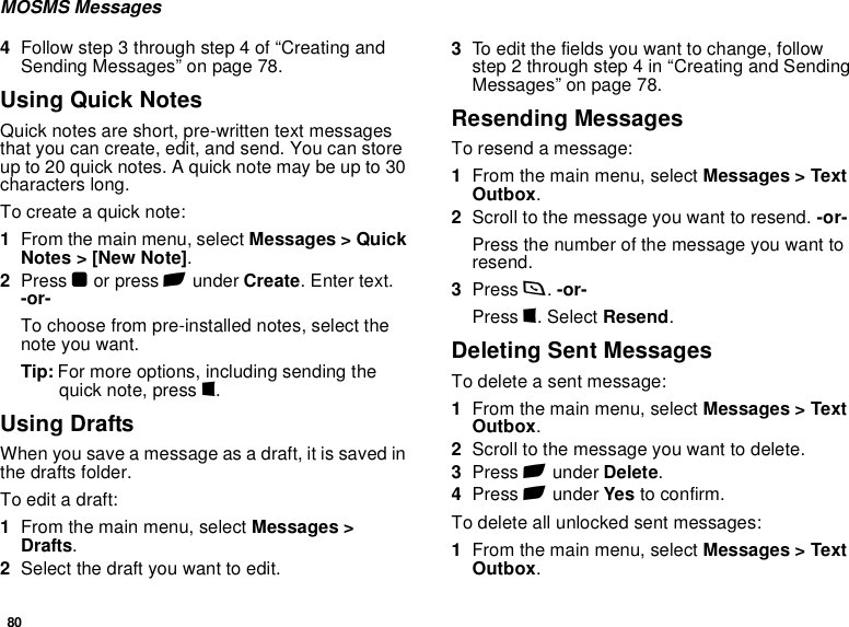 80MOSMS Messages4Follow step 3 through step 4 of “Creating and Sending Messages” on page 78.Using Quick NotesQuick notes are short, pre-written text messages that you can create, edit, and send. You can store up to 20 quick notes. A quick note may be up to 30 characters long.To create a quick note:1From the main menu, select Messages &gt; Quick Notes &gt; [New Note].2Press O or press A under Create. Enter text. -or-To choose from pre-installed notes, select the note you want.Tip: For more options, including sending the quick note, press m.Using DraftsWhen you save a message as a draft, it is saved in the drafts folder.To edit a draft:1From the main menu, select Messages &gt; Drafts.2Select the draft you want to edit.3To edit the fields you want to change, follow step 2 through step 4 in “Creating and Sending Messages” on page 78.Resending MessagesTo resend a message:1From the main menu, select Messages &gt; Text Outbox.2Scroll to the message you want to resend. -or-Press the number of the message you want to resend.3Press s. -or-Press m. Select Resend.Deleting Sent MessagesTo delete a sent message:1From the main menu, select Messages &gt; Text Outbox.2Scroll to the message you want to delete.3Press A under Delete.4Press A under Yes to confirm.To delete all unlocked sent messages:1From the main menu, select Messages &gt; Text Outbox.