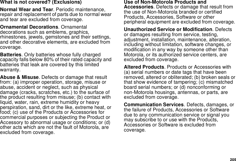 205What is not covered? (Exclusions)Normal Wear and Tear. Periodic maintenance, repair and replacement of parts due to normal wear and tear are excluded from coverage.Ornamental Decorations. Ornamental decorations such as emblems, graphics, rhinestones, jewels, gemstones and their settings, and other decorative elements, are excluded from coverage.Batteries. Only batteries whose fully charged capacity falls below 80% of their rated capacity and batteries that leak are covered by this limited warranty.Abuse &amp; Misuse. Defects or damage that result from: (a) improper operation, storage, misuse or abuse, accident or neglect, such as physical damage (cracks, scratches, etc.) to the surface of the product resulting from misuse; (b) contact with liquid, water, rain, extreme humidity or heavy perspiration, sand, dirt or the like, extreme heat, or food; (c) use of the Products or Accessories for commercial purposes or subjecting the Product or Accessory to abnormal usage or conditions; or (d) other acts which are not the fault of Motorola, are excluded from coverage.Use of Non-Motorola Products and Accessories. Defects or damage that result from the use of Non-Motorola branded or certified Products, Accessories, Software or other peripheral equipment are excluded from coverage. Unauthorized Service or Modification. Defects or damages resulting from service, testing, adjustment, installation, maintenance, alteration, including without limitation, software changes, or modification in any way by someone other than Motorola, or its authorized service centers, are excluded from coverage. Altered Products. Products or Accessories with (a) serial numbers or date tags that have been removed, altered or obliterated; (b) broken seals or that show evidence of tampering; (c) mismatched board serial numbers; or (d) nonconforming or non-Motorola housings, antennas, or parts, are excluded from coverage.Communication Services. Defects, damages, or the failure of Products, Accessories or Software due to any communication service or signal you may subscribe to or use with the Products, Accessories or Software is excluded from coverage.