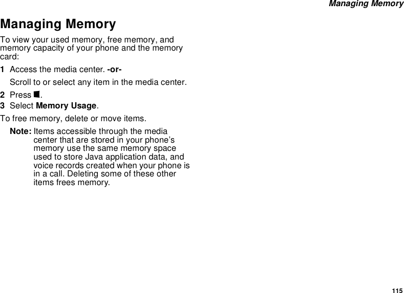 115 Managing MemoryManaging MemoryTo view your used memory, free memory, and memory capacity of your phone and the memory card:1Access the media center. -or-Scroll to or select any item in the media center.2Press m.3Select Memory Usage.To free memory, delete or move items.Note: Items accessible through the media center that are stored in your phone’s memory use the same memory space used to store Java application data, and voice records created when your phone is in a call. Deleting some of these other items frees memory. 