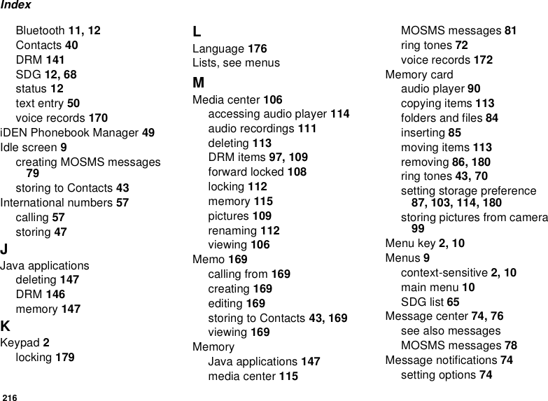 216IndexBluetooth 11, 12Contacts 40DRM 141SDG 12, 68status 12text entry 50voice records 170iDEN Phonebook Manager 49Idle screen 9creating MOSMS messages 79storing to Contacts 43International numbers 57calling 57storing 47JJava applicationsdeleting 147DRM 146memory 147KKeypad 2locking 179LLanguage 176Lists, see menusMMedia center 106accessing audio player 114audio recordings 111deleting 113DRM items 97, 109forward locked 108locking 112memory 115pictures 109renaming 112viewing 106Memo 169calling from 169creating 169editing 169storing to Contacts 43, 169viewing 169MemoryJava applications 147media center 115MOSMS messages 81ring tones 72voice records 172Memory cardaudio player 90copying items 113folders and files 84inserting 85moving items 113removing 86, 180ring tones 43, 70setting storage preference 87, 103, 114, 180storing pictures from camera 99Menu key 2, 10Menus 9context-sensitive 2, 10main menu 10SDG list 65Message center 74, 76see also messagesMOSMS messages 78Message notifications 74setting options 74