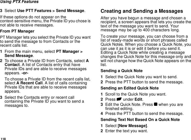 118Using PTX Features3Select Use PTT Features &gt; Send Message.If these options do not appear on the context-sensitive menu, the Private ID you chose is not able to receive messages.From PT ManagerPT Manager lets you select the Private ID you want to send the message to from Contacts or the recent calls list.1From the main menu, select PT Manager &gt; Send Message.2To choose a Private ID from Contacts, select A Contact. A list of Contacts entry that have Private IDs and are able to receive messages appears. -or-To choose a Private ID from the recent calls list, select A Recent Call. A list of calls containing Private IDs that are able to receive messages appears.3Select the Contacts entry or recent call containing the Private ID you want to send a messages to.Creating and Sending a MessagesAfter you have begun a message and chosen a recipient, a screen appears that lets you create the text of the message you want to send. Your message may be up to 400 characters long.To create your message, you can choose from a list of ready-made words or short phrases called Quick Notes. When you choose a Quick Note, you can use it as it is or edit it before you send it. Editing a Quick Note while creating a message changes the Quick Note for this message only and will not change how the Quick Note appears on the list.Sending a Quick Note1Select the Quick Note you want to send.2Press the PTT button to send the message.Sending an Edited Quick Note1Scroll to the Quick Note you want.2Press A under Edit.3Edit the Quick Note. Press O when you are finished editing.4Press the PTT button to send the message.Sending Text Not Based On a Quick Note1Select [New Message].2Enter the text you want.