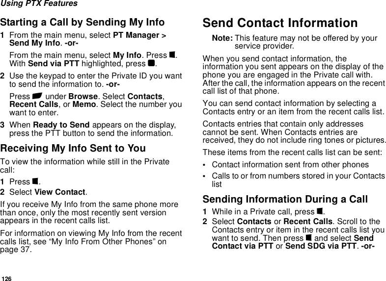 126Using PTX FeaturesStarting a Call by Sending My Info1From the main menu, select PT Manager &gt; Send My Info. -or-From the main menu, select My Info. Press m. With Send via PTT highlighted, press O. 2Use the keypad to enter the Private ID you want to send the information to. -or-Press A under Browse. Select Contacts, Recent Calls, or Memo. Select the number you want to enter.3When Ready to Send appears on the display, press the PTT button to send the information.Receiving My Info Sent to YouTo view the information while still in the Private call:1Press m.2Select View Contact.If you receive My Info from the same phone more than once, only the most recently sent version appears in the recent calls list.For information on viewing My Info from the recent calls list, see “My Info From Other Phones” on page 37.Send Contact InformationNote: This feature may not be offered by your service provider.When you send contact information, the information you sent appears on the display of the phone you are engaged in the Private call with. After the call, the information appears on the recent call list of that phone.You can send contact information by selecting a Contacts entry or an item from the recent calls list.Contacts entries that contain only addresses cannot be sent. When Contacts entries are received, they do not include ring tones or pictures.These items from the recent calls list can be sent:•Contact information sent from other phones•Calls to or from numbers stored in your Contacts listSending Information During a Call1While in a Private call, press m.2Select Contacts or Recent Calls. Scroll to the Contacts entry or item in the recent calls list you want to send. Then press m and select Send Contact via PTT or Send SDG via PTT. -or-