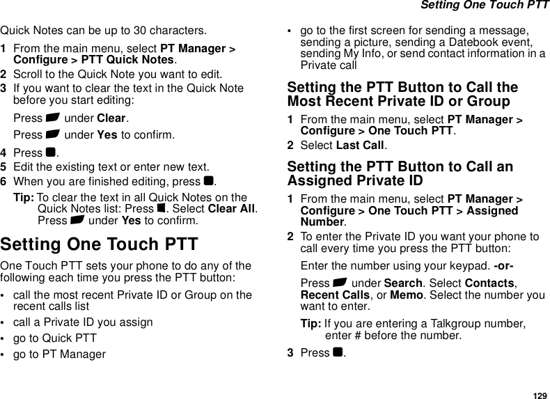 129 Setting One Touch PTTQuick Notes can be up to 30 characters.1From the main menu, select PT Manager &gt; Configure &gt; PTT Quick Notes.2Scroll to the Quick Note you want to edit.3If you want to clear the text in the Quick Note before you start editing:Press A under Clear.Press A under Yes to confirm.4Press O.5Edit the existing text or enter new text.6When you are finished editing, press O.Tip: To clear the text in all Quick Notes on the Quick Notes list: Press m. Select Clear All. Press A under Yes to confirm.Setting One Touch PTTOne Touch PTT sets your phone to do any of the following each time you press the PTT button:•call the most recent Private ID or Group on the recent calls list•call a Private ID you assign•go to Quick PTT•go to PT Manager•go to the first screen for sending a message, sending a picture, sending a Datebook event, sending My Info, or send contact information in a Private callSetting the PTT Button to Call the Most Recent Private ID or Group1From the main menu, select PT Manager &gt; Configure &gt; One Touch PTT.2Select Last Call.Setting the PTT Button to Call an Assigned Private ID1From the main menu, select PT Manager &gt; Configure &gt; One Touch PTT &gt; Assigned Number.2To enter the Private ID you want your phone to call every time you press the PTT button:Enter the number using your keypad. -or-Press A under Search. Select Contacts, Recent Calls, or Memo. Select the number you want to enter.Tip: If you are entering a Talkgroup number, enter # before the number.3Press O.