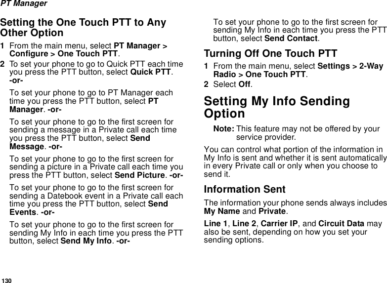 130PT ManagerSetting the One Touch PTT to Any Other Option1From the main menu, select PT Manager &gt; Configure &gt; One Touch PTT.2To set your phone to go to Quick PTT each time you press the PTT button, select Quick PTT. -or-To set your phone to go to PT Manager each time you press the PTT button, select PT Manager. -or-To set your phone to go to the first screen for sending a message in a Private call each time you press the PTT button, select Send Message. -or-To set your phone to go to the first screen for sending a picture in a Private call each time you press the PTT button, select Send Picture. -or-To set your phone to go to the first screen for sending a Datebook event in a Private call each time you press the PTT button, select Send Events. -or-To set your phone to go to the first screen for sending My Info in each time you press the PTT button, select Send My Info. -or-To set your phone to go to the first screen for sending My Info in each time you press the PTT button, select Send Contact.Turning Off One Touch PTT1From the main menu, select Settings &gt; 2-Way Radio &gt; One Touch PTT.2Select Off.Setting My Info Sending OptionNote: This feature may not be offered by your service provider.You can control what portion of the information in My Info is sent and whether it is sent automatically in every Private call or only when you choose to send it.Information SentThe information your phone sends always includes My Name and Private.Line 1, Line 2, Carrier IP, and Circuit Data may also be sent, depending on how you set your sending options.