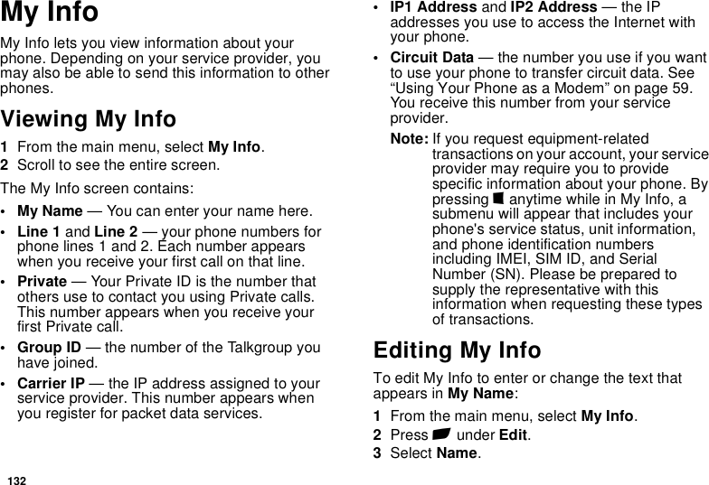 132My InfoMy Info lets you view information about your phone. Depending on your service provider, you may also be able to send this information to other phones.Viewing My Info1From the main menu, select My Info.2Scroll to see the entire screen.The My Info screen contains:•My Name — You can enter your name here.• Line 1 and Line 2 — your phone numbers for phone lines 1 and 2. Each number appears when you receive your first call on that line.•Private — Your Private ID is the number that others use to contact you using Private calls. This number appears when you receive your first Private call.• Group ID — the number of the Talkgroup you have joined.• Carrier IP — the IP address assigned to your service provider. This number appears when you register for packet data services.• IP1 Address and IP2 Address — the IP addresses you use to access the Internet with your phone.• Circuit Data — the number you use if you want to use your phone to transfer circuit data. See “Using Your Phone as a Modem” on page 59. You receive this number from your service provider.Note: If you request equipment-related transactions on your account, your service provider may require you to provide specific information about your phone. By pressing m anytime while in My Info, a submenu will appear that includes your phone&apos;s service status, unit information, and phone identification numbers including IMEI, SIM ID, and Serial Number (SN). Please be prepared to supply the representative with this information when requesting these types of transactions.Editing My InfoTo edit My Info to enter or change the text that appears in My Name:1From the main menu, select My Info.2Press A under Edit.3Select Name.