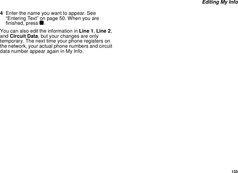 133 Editing My Info4Enter the name you want to appear. See “Entering Text” on page 50. When you are finished, press O.You can also edit the information in Line 1, Line 2, and Circuit Data, but your changes are only temporary. The next time your phone registers on the network, your actual phone numbers and circuit data number appear again in My Info.