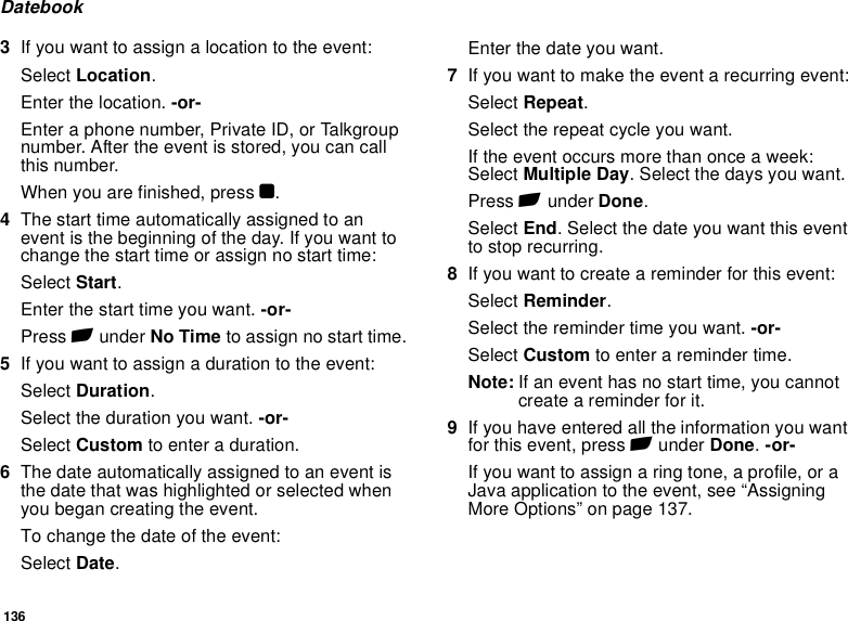 136Datebook3If you want to assign a location to the event:Select Location.Enter the location. -or-Enter a phone number, Private ID, or Talkgroup number. After the event is stored, you can call this number.When you are finished, press O.4The start time automatically assigned to an event is the beginning of the day. If you want to change the start time or assign no start time:Select Start.Enter the start time you want. -or-Press A under No Time to assign no start time.5If you want to assign a duration to the event:Select Duration.Select the duration you want. -or-Select Custom to enter a duration.6The date automatically assigned to an event is the date that was highlighted or selected when you began creating the event. To change the date of the event:Select Date.Enter the date you want.7If you want to make the event a recurring event:Select Repeat.Select the repeat cycle you want.If the event occurs more than once a week: Select Multiple Day. Select the days you want.Press A under Done.Select End. Select the date you want this event to stop recurring.8If you want to create a reminder for this event:Select Reminder.Select the reminder time you want. -or-Select Custom to enter a reminder time.Note: If an event has no start time, you cannot create a reminder for it.9If you have entered all the information you want for this event, press A under Done. -or-If you want to assign a ring tone, a profile, or a Java application to the event, see “Assigning More Options” on page 137.