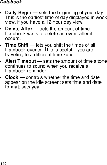 140Datebook•Daily Begin — sets the beginning of your day. This is the earliest time of day displayed in week view, if you have a 12-hour day view.• Delete After — sets the amount of time Datebook waits to delete an event after it occurs.•Time Shift — lets you shift the times of all Datebook events. This is useful if you are traveling to a different time zone.• Alert Timeout — sets the amount of time a tone continues to sound when you receive a Datebook reminder.•Clock — controls whether the time and date appear on the idle screen; sets time and date format; sets year.