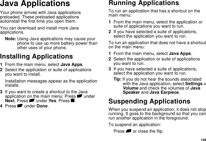 145Java ApplicationsYour phone arrives with Java applications preloaded. These preloaded applications autoinstall the first time you open them.You can download and install more Java applications.Note: Using Java applications may cause your phone to use up more battery power than other uses of your phone.Installing Applications1From the main menu, select Java Apps.2Select the application or suite of applications you want to install.Installation messages appear as the application installs.3If you want to create a shortcut to the Java application on the main menu: Press A under Next. Press A under Yes. Press O.4Press A under Done.Running ApplicationsTo run an application that has a shortcut on the main menu:1From the main menu, select the application or suite of applications you want to run.2If you have selected a suite of applications, select the application you want to run.To run an application that does not have a shortcut on the main menu:1From the main menu, select Java Apps.2Select the application or suite of applications you want to run.3If you have selected a suite of applications, select the application you want to run.Tip: If you do not hear the sounds associated with the Java application, select Settings &gt; Volume and check the volumes of Java Speaker and Java Earpiece.Suspending ApplicationsWhen you suspend an application, it does not stop running. It goes to the background so that you can run another application in the foreground.To suspend an application:Press e or close the flip.