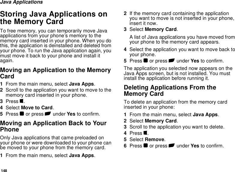 148Java ApplicationsStoring Java Applications on the Memory CardTo free memory, you can temporarily move Java applications from your phone’s memory to the memory card inserted in your phone. When you do this, the application is deinstalled and deleted from your phone. To run the Java application again, you must move it back to your phone and install it again.Moving an Application to the Memory Card1From the main menu, select Java Apps.2Scroll to the application you want to move to the memory card inserted in your phone.3Press m.4Select Move to Card.5Press O or press A under Yes to confirm.Moving an Application Back to Your PhoneOnly Java applications that came preloaded on your phone or were downloaded to your phone can be moved to your phone from the memory card.1From the main menu, select Java Apps.2If the memory card containing the application you want to move is not inserted in your phone, insert it now.3Select Memory Card.A list of Java applications you have moved from your phone to the memory card appears.4Select the application you want to move back to your phone.5Press O or press A under Yes to confirm.The application you selected now appears on the Java Apps screen, but is not installed. You must install the application before running it.Deleting Applications From the Memory CardTo delete an application from the memory card inserted in your phone:1From the main menu, select Java Apps.2Select Memory Card.3Scroll to the application you want to delete.4Press m.5Select Remove.6Press O or press A under Yes to confirm.