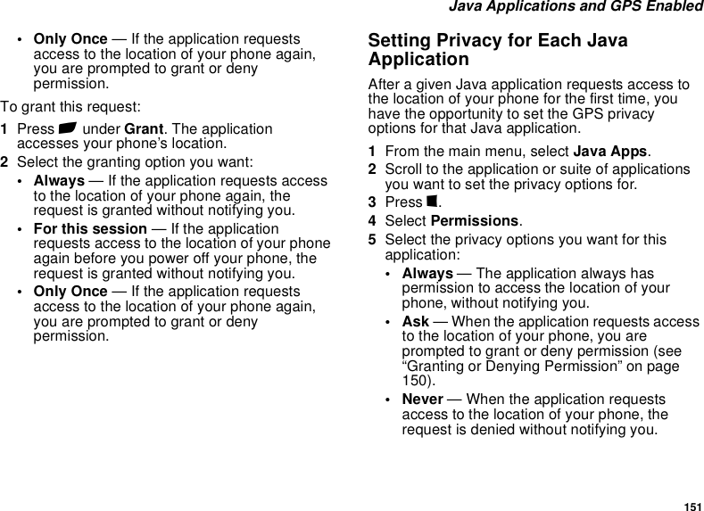 151 Java Applications and GPS Enabled• Only Once — If the application requests access to the location of your phone again, you are prompted to grant or deny permission.To grant this request:1Press A under Grant. The application accesses your phone’s location.2Select the granting option you want:• Always — If the application requests access to the location of your phone again, the request is granted without notifying you.• For this session — If the application requests access to the location of your phone again before you power off your phone, the request is granted without notifying you.• Only Once — If the application requests access to the location of your phone again, you are prompted to grant or deny permission.Setting Privacy for Each Java ApplicationAfter a given Java application requests access to the location of your phone for the first time, you have the opportunity to set the GPS privacy options for that Java application.1From the main menu, select Java Apps.2Scroll to the application or suite of applications you want to set the privacy options for.3Press m.4Select Permissions.5Select the privacy options you want for this application:•Always — The application always has permission to access the location of your phone, without notifying you.•Ask — When the application requests access to the location of your phone, you are prompted to grant or deny permission (see “Granting or Denying Permission” on page 150).• Never — When the application requests access to the location of your phone, the request is denied without notifying you.