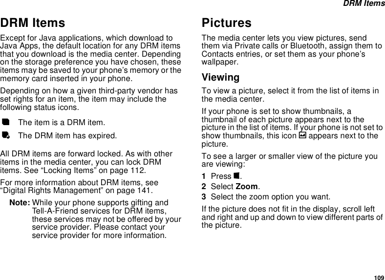 109 DRM ItemsDRM ItemsExcept for Java applications, which download to Java Apps, the default location for any DRM items that you download is the media center. Depending on the storage preference you have chosen, these items may be saved to your phone’s memory or the memory card inserted in your phone.Depending on how a given third-party vendor has set rights for an item, the item may include the following status icons. All DRM items are forward locked. As with other items in the media center, you can lock DRM items. See “Locking Items” on page 112. For more information about DRM items, see “Digital Rights Management” on page 141.Note: While your phone supports gifting and Tell-A-Friend services for DRM items, these services may not be offered by your service provider. Please contact your service provider for more information. PicturesThe media center lets you view pictures, send them via Private calls or Bluetooth, assign them to Contacts entries, or set them as your phone’s wallpaper.ViewingTo view a picture, select it from the list of items in the media center.If your phone is set to show thumbnails, a thumbnail of each picture appears next to the picture in the list of items. If your phone is not set to show thumbnails, this icon g appears next to the picture.To see a larger or smaller view of the picture you are viewing:1Press m.2Select Zoom.3Select the zoom option you want.If the picture does not fit in the display, scroll left and right and up and down to view different parts of the picture.cThe item is a DRM item.eThe DRM item has expired.