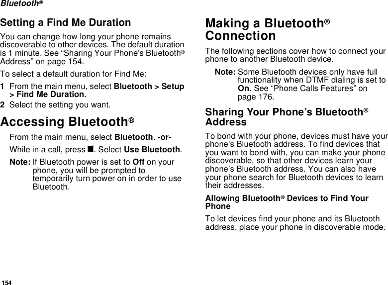 154Bluetooth®Setting a Find Me DurationYou can change how long your phone remains discoverable to other devices. The default duration is 1 minute. See “Sharing Your Phone’s Bluetooth® Address” on page 154.To select a default duration for Find Me:1From the main menu, select Bluetooth &gt; Setup &gt; Find Me Duration.2Select the setting you want.Accessing Bluetooth® From the main menu, select Bluetooth. -or-While in a call, press m. Select Use Bluetooth.Note: If Bluetooth power is set to Off on your phone, you will be prompted to temporarily turn power on in order to use Bluetooth.Making a Bluetooth® ConnectionThe following sections cover how to connect your phone to another Bluetooth device.Note: Some Bluetooth devices only have full functionality when DTMF dialing is set to On. See “Phone Calls Features” on page 176.Sharing Your Phone’s Bluetooth® AddressTo bond with your phone, devices must have your phone’s Bluetooth address. To find devices that you want to bond with, you can make your phone discoverable, so that other devices learn your phone’s Bluetooth address. You can also have your phone search for Bluetooth devices to learn their addresses.Allowing Bluetooth® Devices to Find Your Phone To let devices find your phone and its Bluetooth address, place your phone in discoverable mode. 