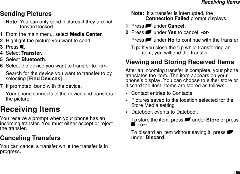 159 Receiving ItemsSending PicturesNote: You can only send pictures if they are not forward locked. 1From the main menu, select Media Center.2Highlight the picture you want to send.3Press m.4Select Transfer.5Select Bluetooth.6Select the device you want to transfer to. -or-Search for the device you want to transfer to by selecting [Find Devices].7If prompted, bond with the device.Your phone connects to the device and transfers the picture.Receiving ItemsYou receive a prompt when your phone has an incoming transfer. You must either accept or reject the transfer.Canceling TransfersYou can cancel a transfer while the transfer is in progress.Note:  If a transfer is interrupted, the Connection Failed prompt displays.1Press A under Cancel.2Press A under Yes to cancel. -or-Press A under No to continue with the transfer.Tip: If you close the flip while transferring an item, you will end the transfer.Viewing and Storing Received ItemsAfter an incoming transfer is complete, your phone translates the item. The item appears on your phone’s display. You can choose to either store or discard the item. Items are stored as follows: •Contact entries to Contacts•Pictures saved to the location selected for the Store Media setting•Datebook events to DatebookTo store the item, press A under Store or press O. -or-To discard an item without saving it, press A under Discard.