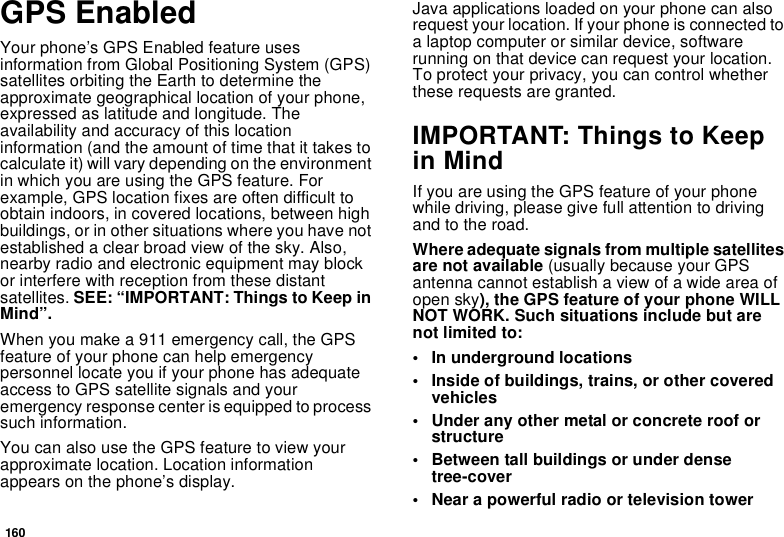 160GPS EnabledYour phone’s GPS Enabled feature uses information from Global Positioning System (GPS) satellites orbiting the Earth to determine the approximate geographical location of your phone, expressed as latitude and longitude. The availability and accuracy of this location information (and the amount of time that it takes to calculate it) will vary depending on the environment in which you are using the GPS feature. For example, GPS location fixes are often difficult to obtain indoors, in covered locations, between high buildings, or in other situations where you have not established a clear broad view of the sky. Also, nearby radio and electronic equipment may block or interfere with reception from these distant satellites. SEE: “IMPORTANT: Things to Keep in Mind”.When you make a 911 emergency call, the GPS feature of your phone can help emergency personnel locate you if your phone has adequate access to GPS satellite signals and your emergency response center is equipped to process such information.You can also use the GPS feature to view your approximate location. Location information appears on the phone’s display.Java applications loaded on your phone can also request your location. If your phone is connected to a laptop computer or similar device, software running on that device can request your location. To protect your privacy, you can control whether these requests are granted.IMPORTANT: Things to Keep in MindIf you are using the GPS feature of your phone while driving, please give full attention to driving and to the road.Where adequate signals from multiple satellites are not available (usually because your GPS antenna cannot establish a view of a wide area of open sky), the GPS feature of your phone WILL NOT WORK. Such situations include but are not limited to:• In underground locations• Inside of buildings, trains, or other covered vehicles• Under any other metal or concrete roof or structure• Between tall buildings or under dense tree-cover• Near a powerful radio or television tower