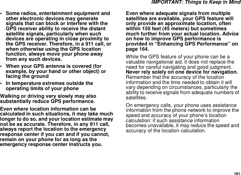 161 IMPORTANT: Things to Keep in Mind• Some radios, entertainment equipment and other electronic devices may generate signals that can block or interfere with the GPS receiver ability to receive the distant satellite signals, particularly when such devices are operating in close proximity to the GPS receiver. Therefore, in a 911 call, or when otherwise using the GPS location function, always move your phone away from any such devices.• When your GPS antenna is covered (for example, by your hand or other object) or facing the ground• In temperature extremes outside the operating limits of your phoneWalking or driving very slowly may also substantially reduce GPS performance.Even where location information can be calculated in such situations, it may take much longer to do so, and your location estimate may not be as accurate. Therefore, in any 911 call, always report the location to the emergency response center if you can and if you cannot, remain on your phone for as long as the emergency response center instructs you.Even where adequate signals from multiple satellites are available, your GPS feature will only provide an approximate location, often within 150 feet (45 meters) but sometimes much further from your actual location. Advice on how to improve GPS performance is provided in “Enhancing GPS Performance” on page 164.While the GPS feature of your phone can be a valuable navigational aid, it does not replace the need for careful navigating and good judgment. Never rely solely on one device for navigation. Remember that the accuracy of the location information and the time needed to obtain it will vary depending on circumstances, particularly the ability to receive signals from adequate numbers of satellites.On emergency calls, your phone uses assistance information from the phone network to improve the speed and accuracy of your phone’s location calculation: if such assistance information becomes unavailable, it may reduce the speed and accuracy of the location calculation.