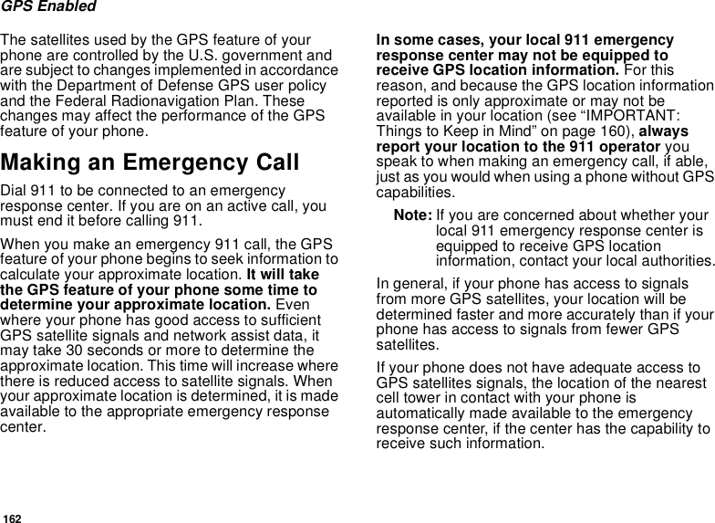 162GPS EnabledThe satellites used by the GPS feature of your phone are controlled by the U.S. government and are subject to changes implemented in accordance with the Department of Defense GPS user policy and the Federal Radionavigation Plan. These changes may affect the performance of the GPS feature of your phone.Making an Emergency CallDial 911 to be connected to an emergency response center. If you are on an active call, you must end it before calling 911.When you make an emergency 911 call, the GPS feature of your phone begins to seek information to calculate your approximate location. It will take the GPS feature of your phone some time to determine your approximate location. Even where your phone has good access to sufficient GPS satellite signals and network assist data, it may take 30 seconds or more to determine the approximate location. This time will increase where there is reduced access to satellite signals. When your approximate location is determined, it is made available to the appropriate emergency response center.In some cases, your local 911 emergency response center may not be equipped to receive GPS location information. For this reason, and because the GPS location information reported is only approximate or may not be available in your location (see “IMPORTANT: Things to Keep in Mind” on page 160), always report your location to the 911 operator you speak to when making an emergency call, if able, just as you would when using a phone without GPS capabilities.Note: If you are concerned about whether your local 911 emergency response center is equipped to receive GPS location information, contact your local authorities.In general, if your phone has access to signals from more GPS satellites, your location will be determined faster and more accurately than if your phone has access to signals from fewer GPS satellites.If your phone does not have adequate access to GPS satellites signals, the location of the nearest cell tower in contact with your phone is automatically made available to the emergency response center, if the center has the capability to receive such information.