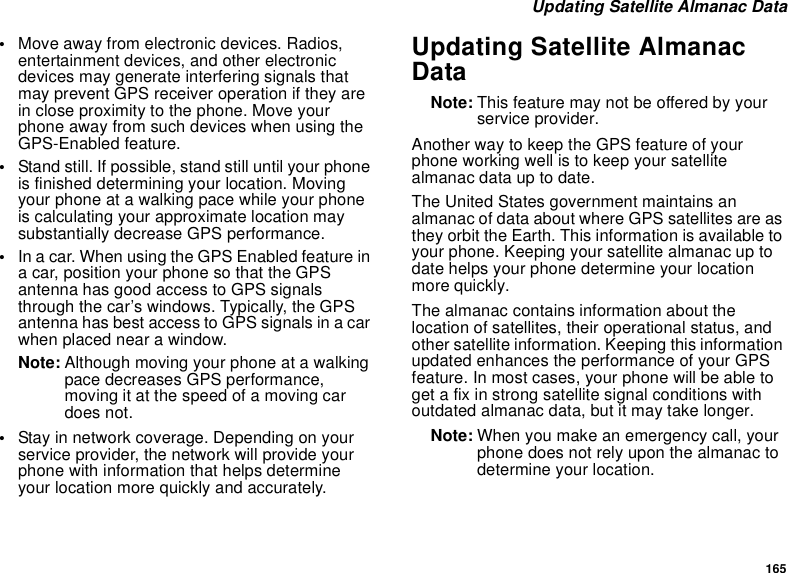 165 Updating Satellite Almanac Data•Move away from electronic devices. Radios, entertainment devices, and other electronic devices may generate interfering signals that may prevent GPS receiver operation if they are in close proximity to the phone. Move your phone away from such devices when using the GPS-Enabled feature.•Stand still. If possible, stand still until your phone is finished determining your location. Moving your phone at a walking pace while your phone is calculating your approximate location may substantially decrease GPS performance.•In a car. When using the GPS Enabled feature in a car, position your phone so that the GPS antenna has good access to GPS signals through the car’s windows. Typically, the GPS antenna has best access to GPS signals in a car when placed near a window.Note: Although moving your phone at a walking pace decreases GPS performance, moving it at the speed of a moving car does not.•Stay in network coverage. Depending on your service provider, the network will provide your phone with information that helps determine your location more quickly and accurately.Updating Satellite Almanac DataNote: This feature may not be offered by your service provider.Another way to keep the GPS feature of your phone working well is to keep your satellite almanac data up to date.The United States government maintains an almanac of data about where GPS satellites are as they orbit the Earth. This information is available to your phone. Keeping your satellite almanac up to date helps your phone determine your location more quickly.The almanac contains information about the location of satellites, their operational status, and other satellite information. Keeping this information updated enhances the performance of your GPS feature. In most cases, your phone will be able to get a fix in strong satellite signal conditions with outdated almanac data, but it may take longer. Note: When you make an emergency call, your phone does not rely upon the almanac to determine your location.