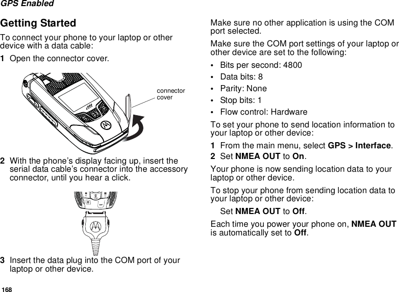 168GPS EnabledGetting StartedTo connect your phone to your laptop or other device with a data cable:1Open the connector cover. 2With the phone’s display facing up, insert the serial data cable’s connector into the accessory connector, until you hear a click. 3Insert the data plug into the COM port of your laptop or other device.Make sure no other application is using the COM port selected.Make sure the COM port settings of your laptop or other device are set to the following:•Bits per second: 4800•Data bits: 8•Parity: None•Stop bits: 1•Flow control: HardwareTo set your phone to send location information to your laptop or other device:1From the main menu, select GPS &gt; Interface.2Set NMEA OUT to On.Your phone is now sending location data to your laptop or other device.To stop your phone from sending location data to your laptop or other device:Set NMEA OUT to Off.Each time you power your phone on, NMEA OUT is automatically set to Off. connector cover