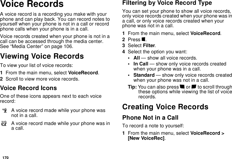 170Voice RecordsA voice record is a recording you make with your phone and can play back. You can record notes to yourself when your phone is not in a call or record phone calls when your phone is in a call.Voice records created when your phone is not in a call can be accessed through the media center. See “Media Center” on page 106.Viewing Voice RecordsTo view your list of voice records:1From the main menu, select VoiceRecord.2Scroll to view more voice records.Voice Record IconsOne of these icons appears next to each voice record:Filtering by Voice Record TypeYou can set your phone to show all voice records, only voice records created when your phone was in a call, or only voice records created when your phone was not in a call.1From the main menu, select VoiceRecord.2Press m.3Select Filter.4Select the option you want:•All — show all voice records.•In Call — show only voice records created when your phone was in a call.• Standard — show only voice records created when your phone was not in a call.Tip: You can also press * or # to scroll through these options while viewing the list of voice records.Creating Voice RecordsPhone Not in a CallTo record a note to yourself:1From the main menu, select VoiceRecord &gt; [New VoiceRec].cA voice record made while your phone was not in a call.vA voice record made while your phone was in a call.