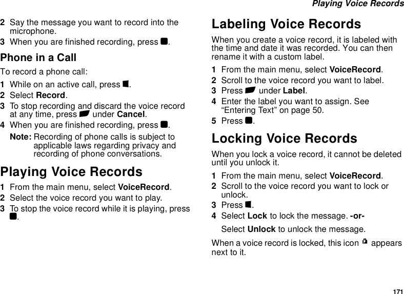 171 Playing Voice Records2Say the message you want to record into the microphone.3When you are finished recording, press O.Phone in a CallTo record a phone call:1While on an active call, press m.2Select Record.3To stop recording and discard the voice record at any time, press A under Cancel.4When you are finished recording, press O.Note: Recording of phone calls is subject to applicable laws regarding privacy and recording of phone conversations.Playing Voice Records1From the main menu, select VoiceRecord.2Select the voice record you want to play.3To stop the voice record while it is playing, press O.Labeling Voice RecordsWhen you create a voice record, it is labeled with the time and date it was recorded. You can then rename it with a custom label.1From the main menu, select VoiceRecord.2Scroll to the voice record you want to label.3Press A under Label.4Enter the label you want to assign. See “Entering Text” on page 50.5Press O.Locking Voice RecordsWhen you lock a voice record, it cannot be deleted until you unlock it.1From the main menu, select VoiceRecord.2Scroll to the voice record you want to lock or unlock.3Press m.4Select Lock to lock the message. -or-Select Unlock to unlock the message.When a voice record is locked, this icon R appears next to it.