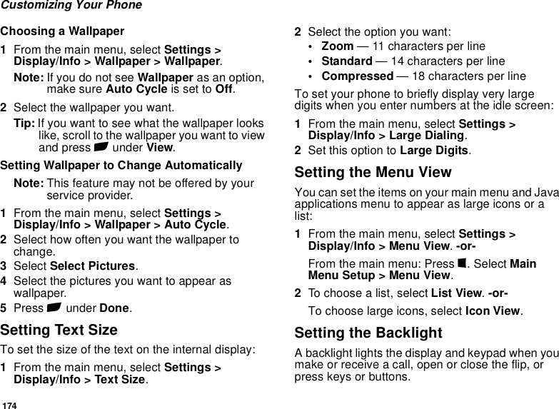 174Customizing Your PhoneChoosing a Wallpaper1From the main menu, select Settings &gt; Display/Info &gt; Wallpaper &gt; Wallpaper. Note: If you do not see Wallpaper as an option, make sure Auto Cycle is set to Off.2Select the wallpaper you want.Tip: If you want to see what the wallpaper looks like, scroll to the wallpaper you want to view and press A under View.Setting Wallpaper to Change AutomaticallyNote: This feature may not be offered by your service provider.1From the main menu, select Settings &gt; Display/Info &gt; Wallpaper &gt; Auto Cycle.2Select how often you want the wallpaper to change.3Select Select Pictures. 4Select the pictures you want to appear as wallpaper.5Press A under Done.Setting Text SizeTo set the size of the text on the internal display:1From the main menu, select Settings &gt; Display/Info &gt; Text Size.2Select the option you want:• Zoom — 11 characters per line• Standard — 14 characters per line• Compressed — 18 characters per lineTo set your phone to briefly display very large digits when you enter numbers at the idle screen:1From the main menu, select Settings &gt; Display/Info &gt; Large Dialing. 2Set this option to Large Digits.Setting the Menu ViewYou can set the items on your main menu and Java applications menu to appear as large icons or a list:1From the main menu, select Settings &gt; Display/Info &gt; Menu View. -or-From the main menu: Press m. Select Main Menu Setup &gt; Menu View.2To choose a list, select List View. -or-To choose large icons, select Icon View.Setting the BacklightA backlight lights the display and keypad when you make or receive a call, open or close the flip, or press keys or buttons.