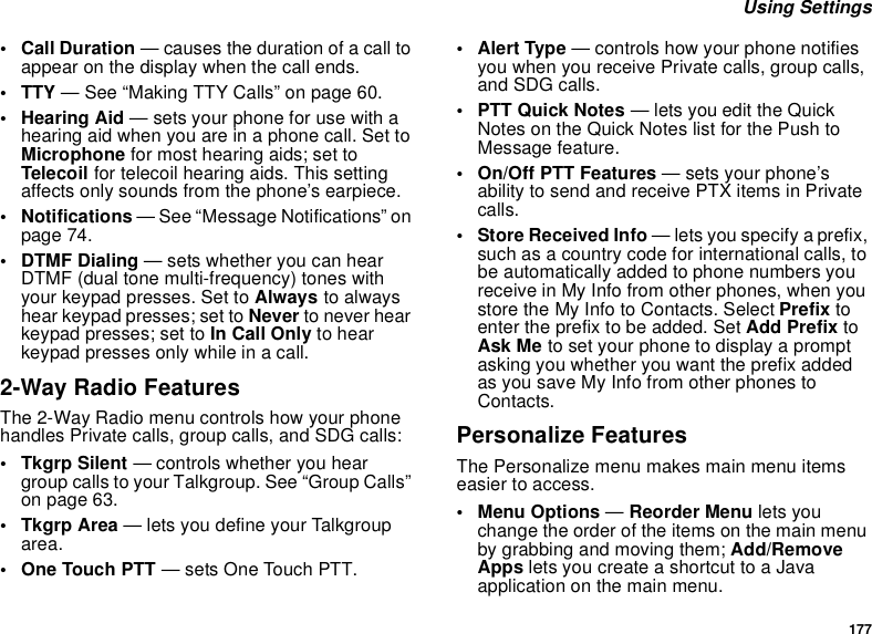 177 Using Settings•Call Duration — causes the duration of a call to appear on the display when the call ends.• TTY — See “Making TTY Calls” on page 60.•Hearing Aid — sets your phone for use with a hearing aid when you are in a phone call. Set to Microphone for most hearing aids; set to Telecoil for telecoil hearing aids. This setting affects only sounds from the phone’s earpiece.• Notifications — See “Message Notifications” on page 74.• DTMF Dialing — sets whether you can hear DTMF (dual tone multi-frequency) tones with your keypad presses. Set to Always to always hear keypad presses; set to Never to never hear keypad presses; set to In Call Only to hear keypad presses only while in a call.2-Way Radio FeaturesThe 2-Way Radio menu controls how your phone handles Private calls, group calls, and SDG calls:• Tkgrp Silent — controls whether you hear group calls to your Talkgroup. See “Group Calls” on page 63.•Tkgrp Area — lets you define your Talkgroup area.• One Touch PTT — sets One Touch PTT.• Alert Type — controls how your phone notifies you when you receive Private calls, group calls, and SDG calls.•PTT Quick Notes — lets you edit the Quick Notes on the Quick Notes list for the Push to Message feature.• On/Off PTT Features — sets your phone’s ability to send and receive PTX items in Private calls.• Store Received Info — lets you specify a prefix, such as a country code for international calls, to be automatically added to phone numbers you receive in My Info from other phones, when you store the My Info to Contacts. Select Prefix to enter the prefix to be added. Set Add Prefix to Ask Me to set your phone to display a prompt asking you whether you want the prefix added as you save My Info from other phones to Contacts.Personalize FeaturesThe Personalize menu makes main menu items easier to access.• Menu Options — Reorder Menu lets you change the order of the items on the main menu by grabbing and moving them; Add/Remove Apps lets you create a shortcut to a Java application on the main menu.