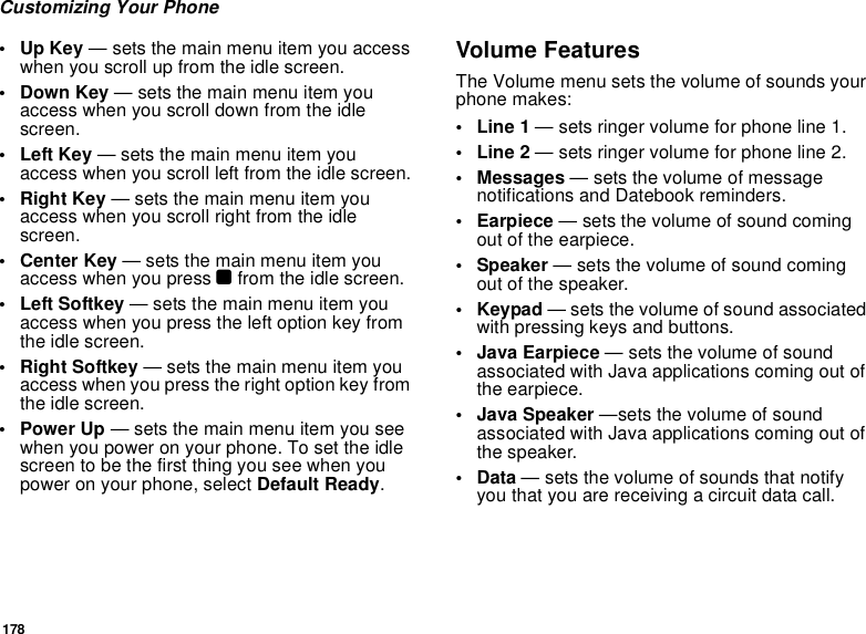 178Customizing Your Phone•Up Key — sets the main menu item you access when you scroll up from the idle screen.• Down Key — sets the main menu item you access when you scroll down from the idle screen.•Left Key — sets the main menu item you access when you scroll left from the idle screen.• Right Key — sets the main menu item you access when you scroll right from the idle screen.•Center Key — sets the main menu item you access when you press O from the idle screen.• Left Softkey — sets the main menu item you access when you press the left option key from the idle screen.• Right Softkey — sets the main menu item you access when you press the right option key from the idle screen.•Power Up — sets the main menu item you see when you power on your phone. To set the idle screen to be the first thing you see when you power on your phone, select Default Ready.Volume FeaturesThe Volume menu sets the volume of sounds your phone makes:•Line 1 — sets ringer volume for phone line 1.•Line 2 — sets ringer volume for phone line 2.•Messages — sets the volume of message notifications and Datebook reminders.• Earpiece — sets the volume of sound coming out of the earpiece.• Speaker — sets the volume of sound coming out of the speaker.•Keypad — sets the volume of sound associated with pressing keys and buttons.• Java Earpiece — sets the volume of sound associated with Java applications coming out of the earpiece.• Java Speaker —sets the volume of sound associated with Java applications coming out of the speaker.•Data — sets the volume of sounds that notify you that you are receiving a circuit data call.