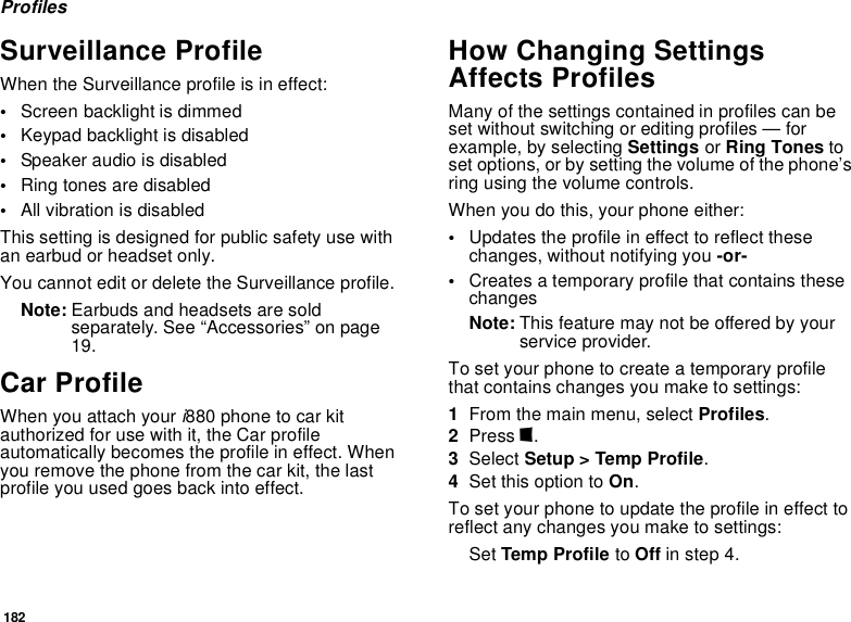 182ProfilesSurveillance ProfileWhen the Surveillance profile is in effect:•Screen backlight is dimmed•Keypad backlight is disabled•Speaker audio is disabled•Ring tones are disabled•All vibration is disabledThis setting is designed for public safety use with an earbud or headset only.You cannot edit or delete the Surveillance profile.Note: Earbuds and headsets are sold separately. See “Accessories” on page 19.Car ProfileWhen you attach your i880 phone to car kit authorized for use with it, the Car profile automatically becomes the profile in effect. When you remove the phone from the car kit, the last profile you used goes back into effect.How Changing Settings Affects ProfilesMany of the settings contained in profiles can be set without switching or editing profiles — for example, by selecting Settings or Ring Tones to set options, or by setting the volume of the phone’s ring using the volume controls.When you do this, your phone either:•Updates the profile in effect to reflect these changes, without notifying you -or-•Creates a temporary profile that contains these changesNote: This feature may not be offered by your service provider.To set your phone to create a temporary profile that contains changes you make to settings:1From the main menu, select Profiles.2Press m.3Select Setup &gt; Temp Profile.4Set this option to On.To set your phone to update the profile in effect to reflect any changes you make to settings:Set Temp Profile to Off in step 4.