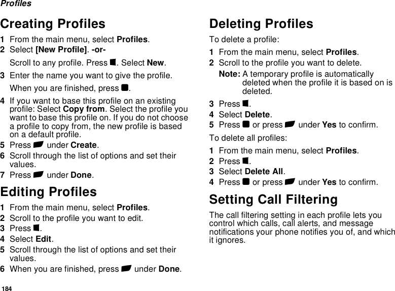 184ProfilesCreating Profiles1From the main menu, select Profiles.2Select [New Profile]. -or-Scroll to any profile. Press m. Select New.3Enter the name you want to give the profile.When you are finished, press O.4If you want to base this profile on an existing profile: Select Copy from. Select the profile you want to base this profile on. If you do not choose a profile to copy from, the new profile is based on a default profile.5Press A under Create.6Scroll through the list of options and set their values.7Press A under Done.Editing Profiles1From the main menu, select Profiles.2Scroll to the profile you want to edit.3Press m.4Select Edit.5Scroll through the list of options and set their values.6When you are finished, press A under Done.Deleting ProfilesTo delete a profile:1From the main menu, select Profiles.2Scroll to the profile you want to delete.Note: A temporary profile is automatically deleted when the profile it is based on is deleted.3Press m.4Select Delete.5Press O or press A under Yes to confirm.To delete all profiles:1From the main menu, select Profiles.2Press m.3Select Delete All.4Press O or press A under Yes to confirm.Setting Call FilteringThe call filtering setting in each profile lets you control which calls, call alerts, and message notifications your phone notifies you of, and which it ignores.