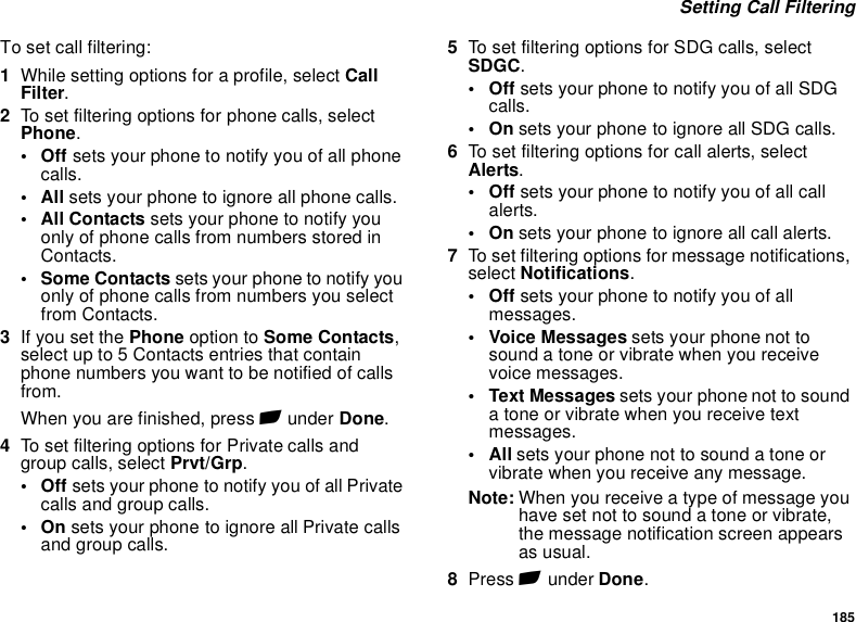 185 Setting Call FilteringTo set call filtering:1While setting options for a profile, select Call Filter.2To set filtering options for phone calls, select Phone.•Off sets your phone to notify you of all phone calls.•All sets your phone to ignore all phone calls.•All Contacts sets your phone to notify you only of phone calls from numbers stored in Contacts.• Some Contacts sets your phone to notify you only of phone calls from numbers you select from Contacts. 3If you set the Phone option to Some Contacts, select up to 5 Contacts entries that contain phone numbers you want to be notified of calls from.When you are finished, press A under Done.4To set filtering options for Private calls and group calls, select Prvt/Grp.•Off sets your phone to notify you of all Private calls and group calls.•On sets your phone to ignore all Private calls and group calls.5To set filtering options for SDG calls, select SDGC.•Off sets your phone to notify you of all SDG calls.•On sets your phone to ignore all SDG calls.6To set filtering options for call alerts, select Alerts.•Off sets your phone to notify you of all call alerts.•On sets your phone to ignore all call alerts.7To set filtering options for message notifications, select Notifications.•Off sets your phone to notify you of all messages.• Voice Messages sets your phone not to sound a tone or vibrate when you receive voice messages.• Text Messages sets your phone not to sound a tone or vibrate when you receive text messages.•All sets your phone not to sound a tone or vibrate when you receive any message.Note: When you receive a type of message you have set not to sound a tone or vibrate, the message notification screen appears as usual.8Press A under Done.