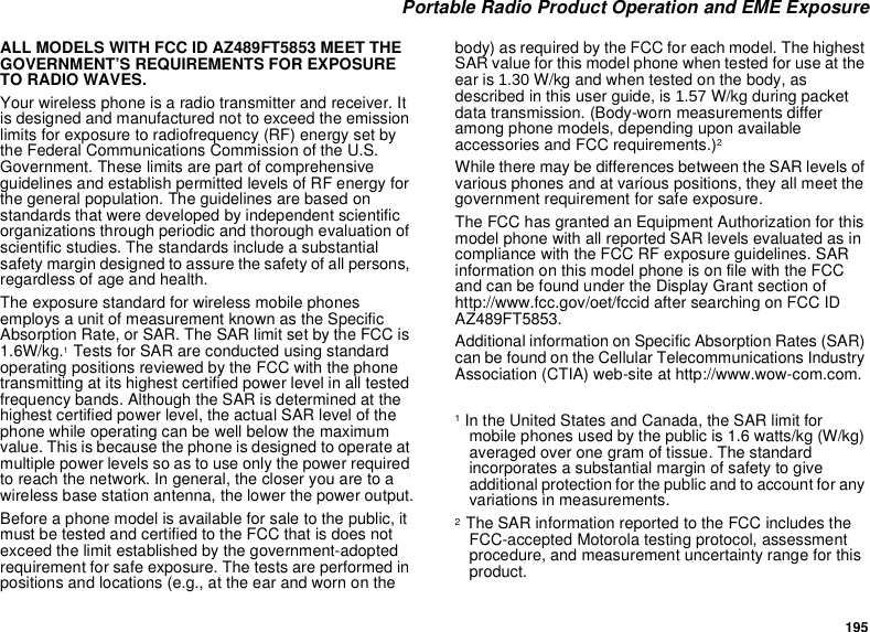 195 Portable Radio Product Operation and EME ExposureALL MODELS WITH FCC ID AZ489FT5853 MEET THE GOVERNMENT’S REQUIREMENTS FOR EXPOSURE TO RADIO WAVES.Your wireless phone is a radio transmitter and receiver. It is designed and manufactured not to exceed the emission limits for exposure to radiofrequency (RF) energy set by the Federal Communications Commission of the U.S. Government. These limits are part of comprehensive guidelines and establish permitted levels of RF energy for the general population. The guidelines are based on standards that were developed by independent scientific organizations through periodic and thorough evaluation of scientific studies. The standards include a substantial safety margin designed to assure the safety of all persons, regardless of age and health.The exposure standard for wireless mobile phones employs a unit of measurement known as the Specific Absorption Rate, or SAR. The SAR limit set by the FCC is 1.6W/kg.1 Tests for SAR are conducted using standard operating positions reviewed by the FCC with the phone transmitting at its highest certified power level in all tested frequency bands. Although the SAR is determined at the highest certified power level, the actual SAR level of the phone while operating can be well below the maximum value. This is because the phone is designed to operate at multiple power levels so as to use only the power required to reach the network. In general, the closer you are to a wireless base station antenna, the lower the power output.Before a phone model is available for sale to the public, it must be tested and certified to the FCC that is does not exceed the limit established by the government-adopted requirement for safe exposure. The tests are performed in positions and locations (e.g., at the ear and worn on the body) as required by the FCC for each model. The highest SAR value for this model phone when tested for use at the ear is 1.30 W/kg and when tested on the body, as described in this user guide, is 1.57 W/kg during packet data transmission. (Body-worn measurements differ among phone models, depending upon available accessories and FCC requirements.)2 While there may be differences between the SAR levels of various phones and at various positions, they all meet the government requirement for safe exposure.The FCC has granted an Equipment Authorization for this model phone with all reported SAR levels evaluated as in compliance with the FCC RF exposure guidelines. SAR information on this model phone is on file with the FCC and can be found under the Display Grant section of http://www.fcc.gov/oet/fccid after searching on FCC ID AZ489FT5853.Additional information on Specific Absorption Rates (SAR) can be found on the Cellular Telecommunications Industry Association (CTIA) web-site at http://www.wow-com.com.1 In the United States and Canada, the SAR limit for mobile phones used by the public is 1.6 watts/kg (W/kg) averaged over one gram of tissue. The standard incorporates a substantial margin of safety to give additional protection for the public and to account for any variations in measurements.2  The SAR information reported to the FCC includes the FCC-accepted Motorola testing protocol, assessment procedure, and measurement uncertainty range for this product.