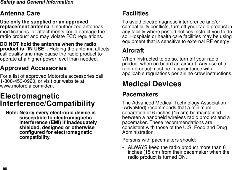 196Safety and General InformationAntenna CareUse only the supplied or an approved replacement antenna. Unauthorized antennas, modifications, or attachments could damage the radio product and may violate FCC regulations. DO NOT hold the antenna when the radio product is “IN USE”. Holding the antenna affects call quality and may cause the radio product to operate at a higher power level than needed.Approved AccessoriesFor a list of approved Motorola accessories call 1-800-453-0920, or visit our website at www.motorola.com/iden.Electromagnetic Interference/CompatibilityNote: Nearly every electronic device is susceptible to electromagnetic interference (EMI) if inadequately shielded, designed or otherwise configured for electromagnetic compatibility.FacilitiesTo avoid electromagnetic interference and/or compatibility conflicts, turn off your radio product in any facility where posted notices instruct you to do so. Hospitals or health care facilities may be using equipment that is sensitive to external RF energy.AircraftWhen instructed to do so, turn off your radio product when on board an aircraft. Any use of a radio product must be in accordance with applicable regulations per airline crew instructions.Medical DevicesPacemakersThe Advanced Medical Technology Association (AdvaMed) recommends that a minimum separation of 6 inches (15 cm) be maintained between a handheld wireless radio product and a pacemaker. These recommendations are consistent with those of the U.S. Food and Drug Administration.Persons with pacemakers should:•ALWAYS keep the radio product more than 6 inches (15 cm) from their pacemaker when the radio product is turned ON. 