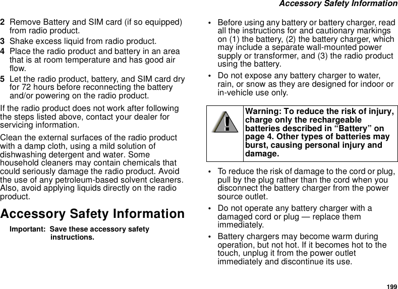 199 Accessory Safety Information2Remove Battery and SIM card (if so equipped) from radio product.3Shake excess liquid from radio product.4Place the radio product and battery in an area that is at room temperature and has good air flow.5Let the radio product, battery, and SIM card dry for 72 hours before reconnecting the battery and/or powering on the radio product.If the radio product does not work after following the steps listed above, contact your dealer for servicing information.Clean the external surfaces of the radio product with a damp cloth, using a mild solution of dishwashing detergent and water. Some household cleaners may contain chemicals that could seriously damage the radio product. Avoid the use of any petroleum-based solvent cleaners. Also, avoid applying liquids directly on the radio product.Accessory Safety InformationImportant:  Save these accessory safety instructions.•Before using any battery or battery charger, read all the instructions for and cautionary markings on (1) the battery, (2) the battery charger, which may include a separate wall-mounted power supply or transformer, and (3) the radio product using the battery.•Do not expose any battery charger to water, rain, or snow as they are designed for indoor or in-vehicle use only.•To reduce the risk of damage to the cord or plug, pull by the plug rather than the cord when you disconnect the battery charger from the power source outlet. •Do not operate any battery charger with a damaged cord or plug — replace them immediately.•Battery chargers may become warm during operation, but not hot. If it becomes hot to the touch, unplug it from the power outlet immediately and discontinue its use. Warning: To reduce the risk of injury, charge only the rechargeable batteries described in “Battery” on page 4. Other types of batteries may burst, causing personal injury and damage.!!