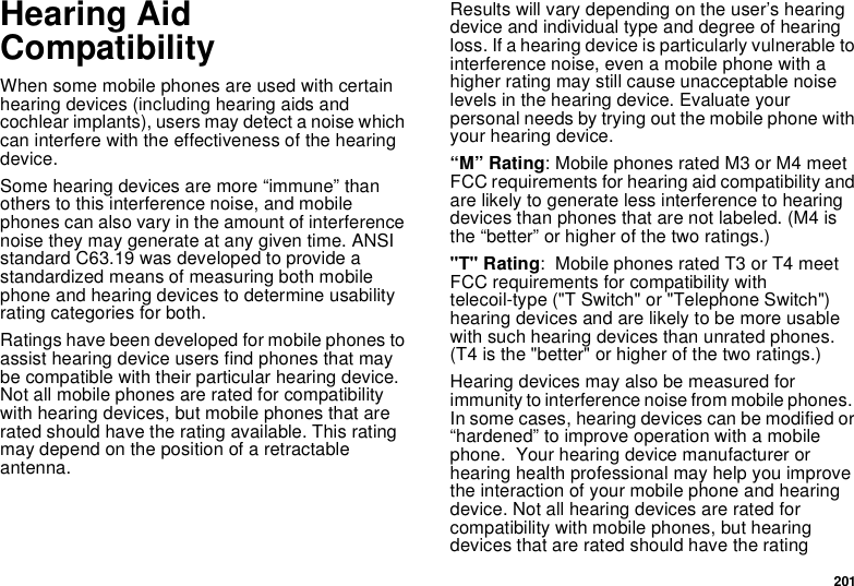 201Hearing Aid CompatibilityWhen some mobile phones are used with certain hearing devices (including hearing aids and cochlear implants), users may detect a noise which can interfere with the effectiveness of the hearing device.Some hearing devices are more “immune” than others to this interference noise, and mobile phones can also vary in the amount of interference noise they may generate at any given time. ANSI standard C63.19 was developed to provide a standardized means of measuring both mobile phone and hearing devices to determine usability rating categories for both.Ratings have been developed for mobile phones to assist hearing device users find phones that may be compatible with their particular hearing device.  Not all mobile phones are rated for compatibility with hearing devices, but mobile phones that are rated should have the rating available. This rating may depend on the position of a retractable antenna.Results will vary depending on the user’s hearing device and individual type and degree of hearing loss. If a hearing device is particularly vulnerable to interference noise, even a mobile phone with a higher rating may still cause unacceptable noise levels in the hearing device. Evaluate your personal needs by trying out the mobile phone with your hearing device.“M” Rating: Mobile phones rated M3 or M4 meet FCC requirements for hearing aid compatibility and are likely to generate less interference to hearing devices than phones that are not labeled. (M4 is the “better” or higher of the two ratings.)&quot;T&quot; Rating:  Mobile phones rated T3 or T4 meet FCC requirements for compatibility with telecoil-type (&quot;T Switch&quot; or &quot;Telephone Switch&quot;) hearing devices and are likely to be more usable with such hearing devices than unrated phones.  (T4 is the &quot;better&quot; or higher of the two ratings.)Hearing devices may also be measured for immunity to interference noise from mobile phones.  In some cases, hearing devices can be modified or “hardened” to improve operation with a mobile phone.  Your hearing device manufacturer or hearing health professional may help you improve the interaction of your mobile phone and hearing device. Not all hearing devices are rated for compatibility with mobile phones, but hearing devices that are rated should have the rating 