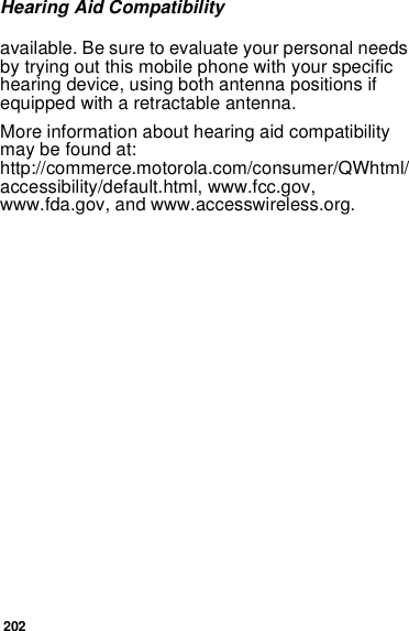 202Hearing Aid Compatibilityavailable. Be sure to evaluate your personal needs by trying out this mobile phone with your specific hearing device, using both antenna positions if equipped with a retractable antenna.More information about hearing aid compatibility may be found at:  http://commerce.motorola.com/consumer/QWhtml/accessibility/default.html, www.fcc.gov, www.fda.gov, and www.accesswireless.org. 