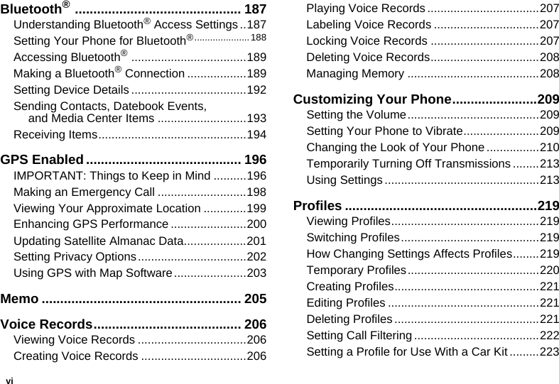 viBluetooth® ............................................. 187Understanding Bluetooth® Access Settings ..187Setting Your Phone for Bluetooth®.....................188Accessing Bluetooth® ...................................189Making a Bluetooth® Connection ..................189Setting Device Details ...................................192Sending Contacts, Datebook Events,  and Media Center Items ...........................193Receiving Items.............................................194GPS Enabled.......................................... 196IMPORTANT: Things to Keep in Mind ..........196Making an Emergency Call ...........................198Viewing Your Approximate Location .............199Enhancing GPS Performance .......................200Updating Satellite Almanac Data...................201Setting Privacy Options.................................202Using GPS with Map Software......................203Memo ...................................................... 205Voice Records........................................ 206Viewing Voice Records .................................206Creating Voice Records ................................206Playing Voice Records ..................................207Labeling Voice Records ................................207Locking Voice Records .................................207Deleting Voice Records.................................208Managing Memory ........................................208Customizing Your Phone.......................209Setting the Volume........................................209Setting Your Phone to Vibrate.......................209Changing the Look of Your Phone ................210Temporarily Turning Off Transmissions ........213Using Settings ...............................................213Profiles ....................................................219Viewing Profiles.............................................219Switching Profiles..........................................219How Changing Settings Affects Profiles........219Temporary Profiles........................................220Creating Profiles............................................221Editing Profiles ..............................................221Deleting Profiles ............................................221Setting Call Filtering......................................222Setting a Profile for Use With a Car Kit .........223